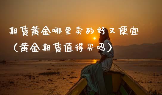 期货黄金哪里卖的好又便宜（黄金期货值得买吗）_https://qh.lansai.wang_期货喊单_第1张