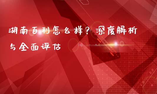 湖南百利怎么样？深度解析与全面评估_https://qh.lansai.wang_股票技术分析_第1张