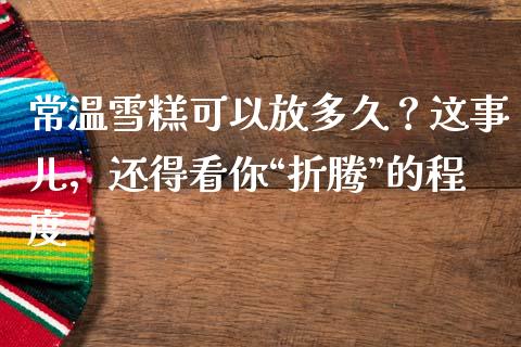 常温雪糕可以放多久？这事儿，还得看你“折腾”的程度_https://qh.lansai.wang_新股数据_第1张