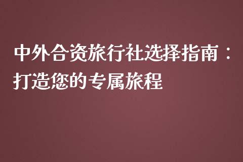 中外合资旅行社选择指南：打造您的专属旅程_https://qh.lansai.wang_期货理财_第1张