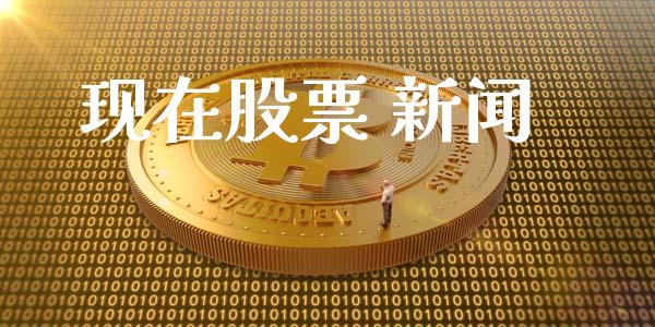 现在股票 新闻_https://qh.lansai.wang_期货喊单_第1张