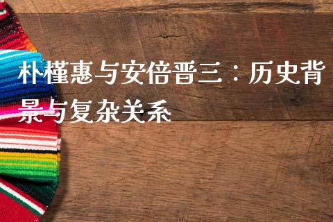 朴槿惠与安倍晋三：历史背景与复杂关系_https://qh.lansai.wang_期货理财_第1张