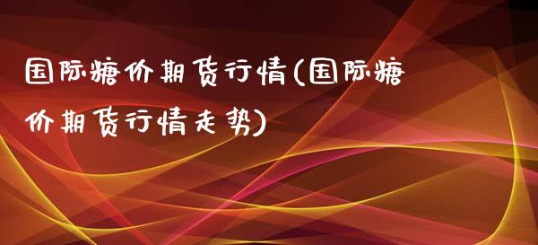 国际糖价期货行情(国际糖价期货行情走势)_https://qh.lansai.wang_期货怎么玩_第1张