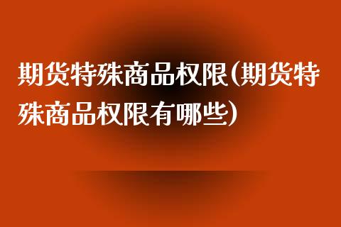 期货特殊商品权限(期货特殊商品权限有哪些)_https://qh.lansai.wang_期货喊单_第1张
