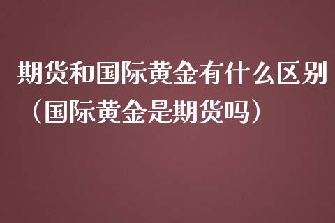 期货和国际黄金有什么区别（国际黄金是期货吗）_https://qh.lansai.wang_期货理财_第1张