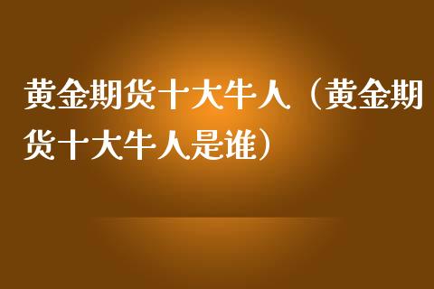 黄金期货十大牛人（黄金期货十大牛人是谁）_https://qh.lansai.wang_期货理财_第1张