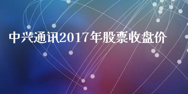 中兴通讯2017年股票收盘价_https://qh.lansai.wang_期货理财_第1张