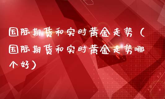 国际期货和实时黄金走势（国际期货和实时黄金走势哪个好）_https://qh.lansai.wang_期货怎么玩_第1张