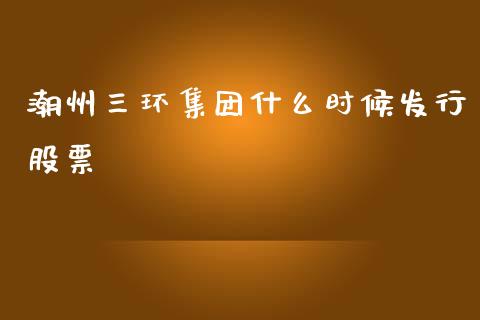 潮州三环集团什么时候发行股票_https://qh.lansai.wang_期货理财_第1张