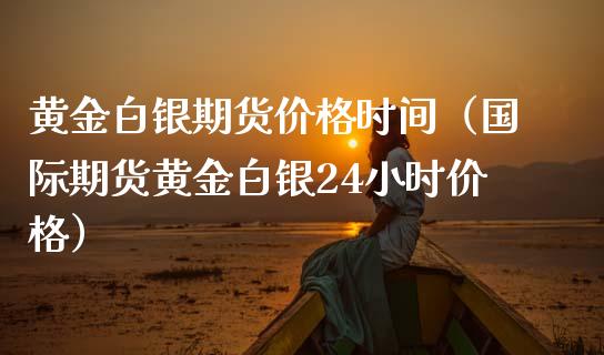 黄金白银期货价格时间（国际期货黄金白银24小时价格）_https://qh.lansai.wang_期货怎么玩_第1张