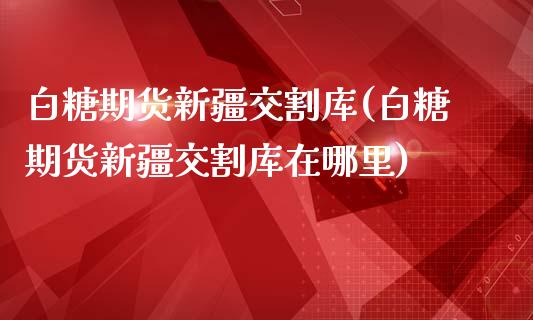 白糖期货新疆交割库(白糖期货新疆交割库在哪里)_https://qh.lansai.wang_期货理财_第1张