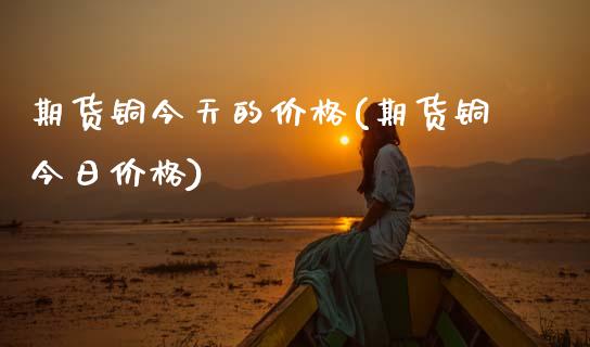 期货铜今天的价格(期货铜今日价格)_https://qh.lansai.wang_期货喊单_第1张