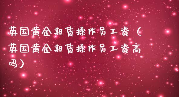 英国黄金期货操作员工资（英国黄金期货操作员工资高吗）_https://qh.lansai.wang_期货理财_第1张