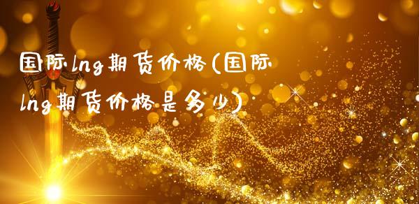 国际lng期货价格(国际lng期货价格是多少)_https://qh.lansai.wang_期货理财_第1张