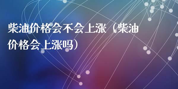 柴油价格会不会上涨（柴油价格会上涨吗）_https://qh.lansai.wang_期货喊单_第1张