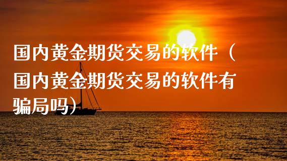 国内黄金期货交易的软件（国内黄金期货交易的软件有骗局吗）_https://qh.lansai.wang_期货理财_第1张