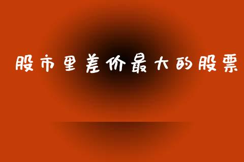 股市里差价最大的股票_https://qh.lansai.wang_新股数据_第1张