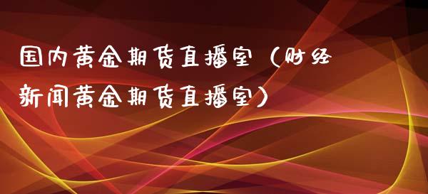 国内黄金期货直播室（财经新闻黄金期货直播室）_https://qh.lansai.wang_股票技术分析_第1张