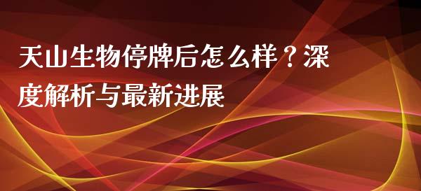 天山生物停牌后怎么样？深度解析与最新进展_https://qh.lansai.wang_期货怎么玩_第1张