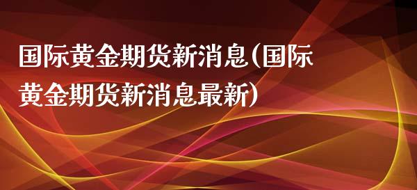 国际黄金期货新消息(国际黄金期货新消息最新)_https://qh.lansai.wang_期货喊单_第1张