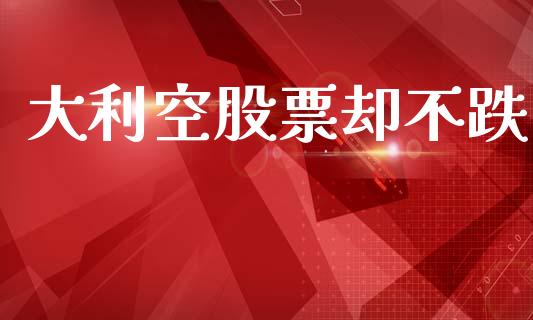 大利空股票却不跌_https://qh.lansai.wang_新股数据_第1张