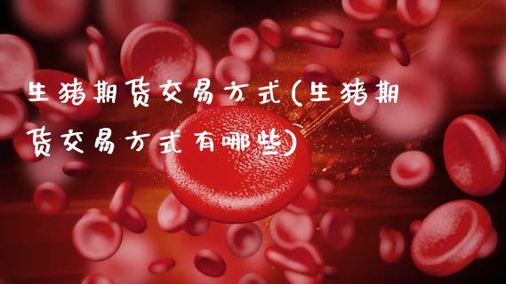 生猪期货交易方式(生猪期货交易方式有哪些)_https://qh.lansai.wang_期货喊单_第1张