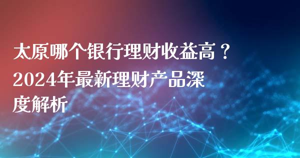 太原哪个银行理财收益高？2024年最新理财产品深度解析_https://qh.lansai.wang_期货怎么玩_第1张