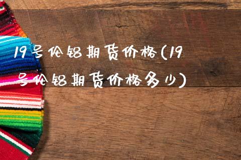 19号伦铝期货价格(19号伦铝期货价格多少)_https://qh.lansai.wang_期货理财_第1张