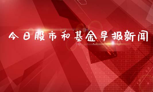 今日股市和基金早报新闻_https://qh.lansai.wang_期货理财_第1张