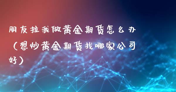 朋友拉我做黄金期货怎么办（想炒黄金期货找哪家公司好）_https://qh.lansai.wang_期货喊单_第1张