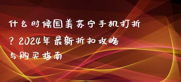 什么时候国美苏宁手机打折？2024年最新折扣攻略与购买指南_https://qh.lansai.wang_期货怎么玩_第1张