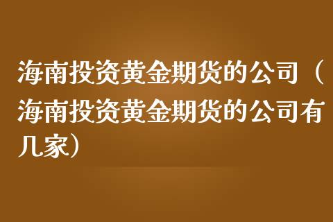 海南投资黄金期货的公司（海南投资黄金期货的公司有几家）_https://qh.lansai.wang_期货理财_第1张