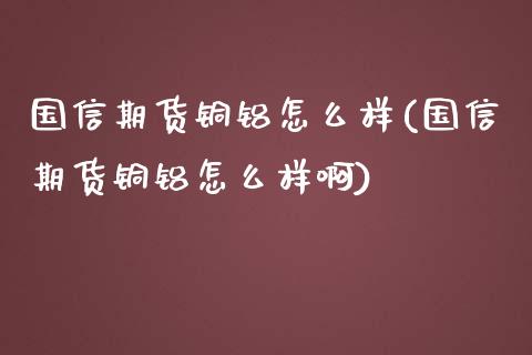 国信期货铜铝怎么样(国信期货铜铝怎么样啊)_https://qh.lansai.wang_期货怎么玩_第1张