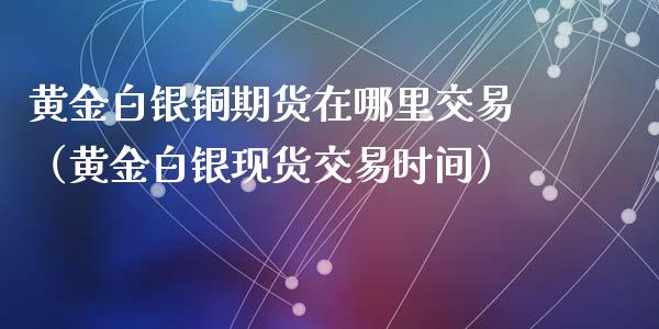 黄金白银铜期货在哪里交易（黄金白银现货交易时间）_https://qh.lansai.wang_期货喊单_第1张