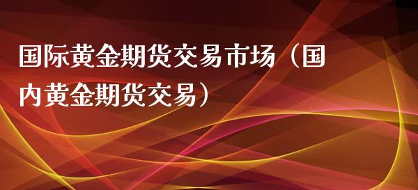 国际黄金期货交易市场（国内黄金期货交易）_https://qh.lansai.wang_期货理财_第1张