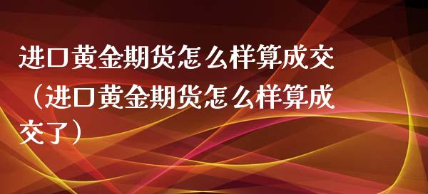 进口黄金期货怎么样算成交（进口黄金期货怎么样算成交了）_https://qh.lansai.wang_期货怎么玩_第1张