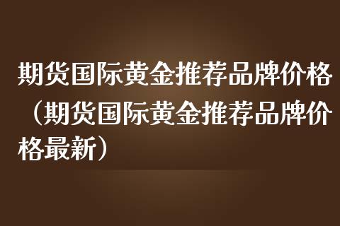 期货国际黄金推荐品牌价格（期货国际黄金推荐品牌价格最新）_https://qh.lansai.wang_期货喊单_第1张