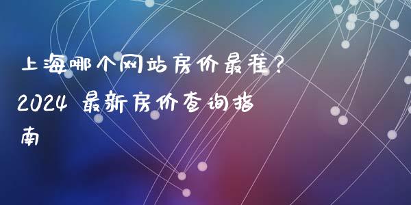 上海哪个网站房价最准？ 2024 最新房价查询指南_https://qh.lansai.wang_期货喊单_第1张