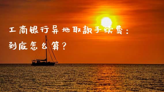 工商银行异地取款手续费：到底怎么算？_https://qh.lansai.wang_股票新闻_第1张