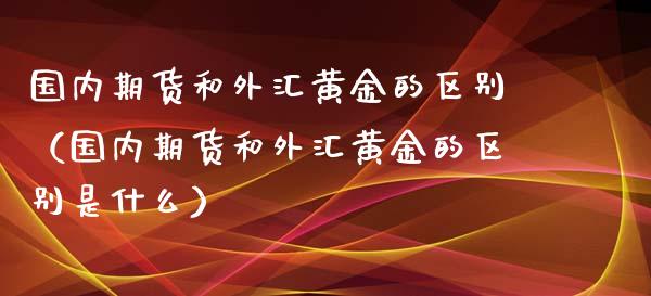 国内期货和外汇黄金的区别（国内期货和外汇黄金的区别是什么）_https://qh.lansai.wang_期货理财_第1张