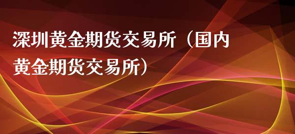 深圳黄金期货交易所（国内黄金期货交易所）_https://qh.lansai.wang_股票技术分析_第1张
