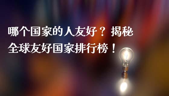 哪个国家的人友好？ 揭秘全球友好国家排行榜！_https://qh.lansai.wang_股票技术分析_第1张