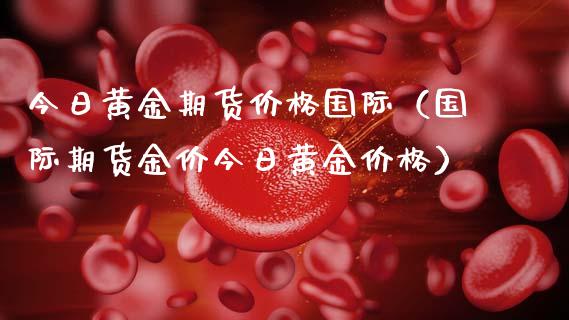 今日黄金期货价格国际（国际期货金价今日黄金价格）_https://qh.lansai.wang_期货理财_第1张