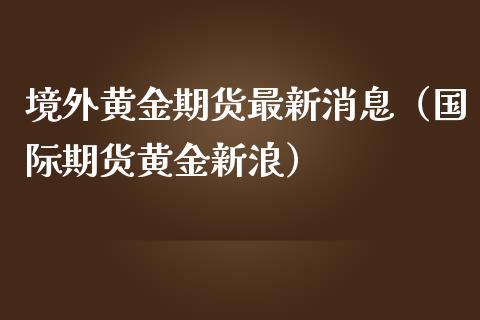 境外黄金期货最新消息（国际期货黄金新浪）_https://qh.lansai.wang_期货喊单_第1张