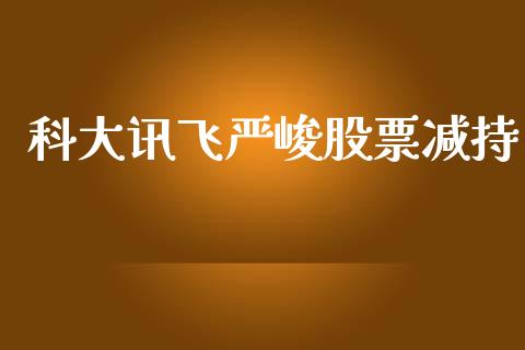 科大讯飞严峻股票减持_https://qh.lansai.wang_新股数据_第1张