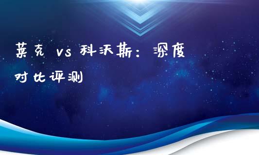 莱克 vs 科沃斯：深度对比评测_https://qh.lansai.wang_期货怎么玩_第1张