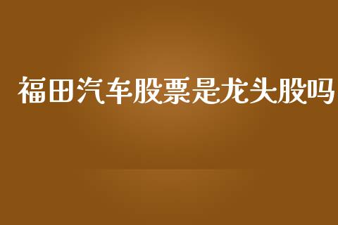 福田汽车股票是龙头股吗_https://qh.lansai.wang_期货理财_第1张