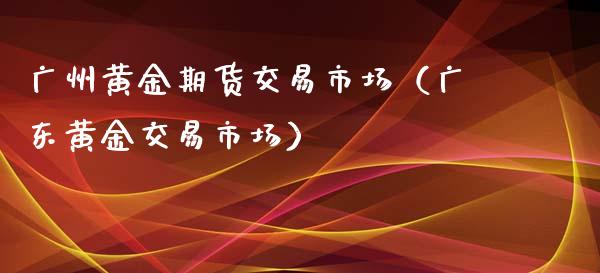 广州黄金期货交易市场（广东黄金交易市场）_https://qh.lansai.wang_股票技术分析_第1张