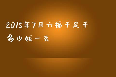 2015年7月六福千足千多少钱一克_https://qh.lansai.wang_新股数据_第1张