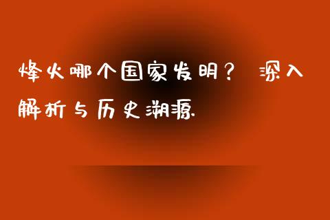 烽火哪个国家发明？ 深入解析与历史溯源_https://qh.lansai.wang_期货喊单_第1张